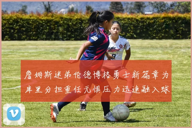 詹姆斯迷弟伦德博格勇士新篇章为库里分担重任无惧压力迅速融入球队