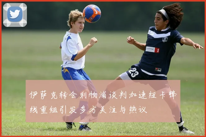 伊萨克转会利物浦谈判加速纽卡锋线重组引发多方关注与热议